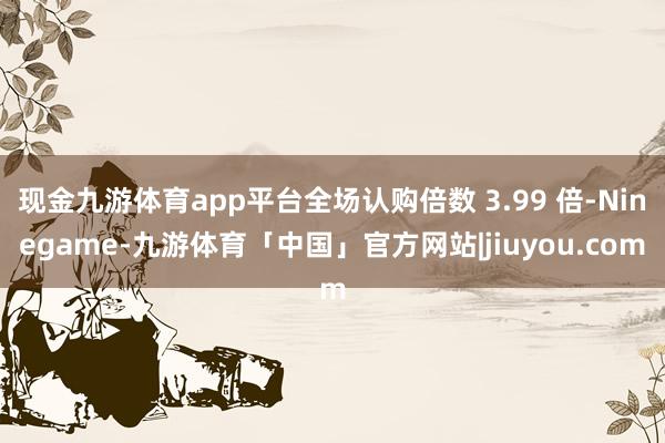 现金九游体育app平台全场认购倍数 3.99 倍-Ninegame-九游体育「中国」官方网站|jiuyou.com