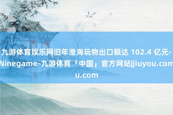 九游体育娱乐网旧年澄海玩物出口额达 102.4 亿元-Ninegame-九游体育「中国」官方网站|jiuyou.com