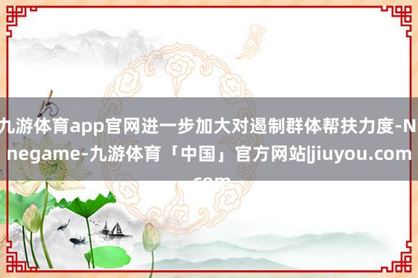 九游体育app官网进一步加大对遏制群体帮扶力度-Ninegame-九游体育「中国」官方网站|jiuyou.com