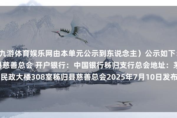 九游体育娱乐网由本单元公示到东说念主）公示如下：接受捐赠账户户名：秭归县慈善总会 开户银行：中国银行秭归支行总会地址：茅坪镇丹阳路11号县民政大楼308室秭归县慈善总会2025年7月10日发布于：北京市-Ninegame-九游体育「中国」官方网站|jiuyou.com