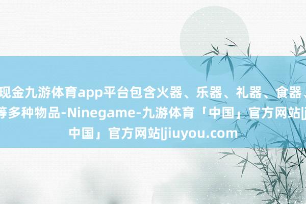 现金九游体育app平台包含火器、乐器、礼器、食器、酒器、杂器等多种物品-Ninegame-九游体育「中国」官方网站|jiuyou.com