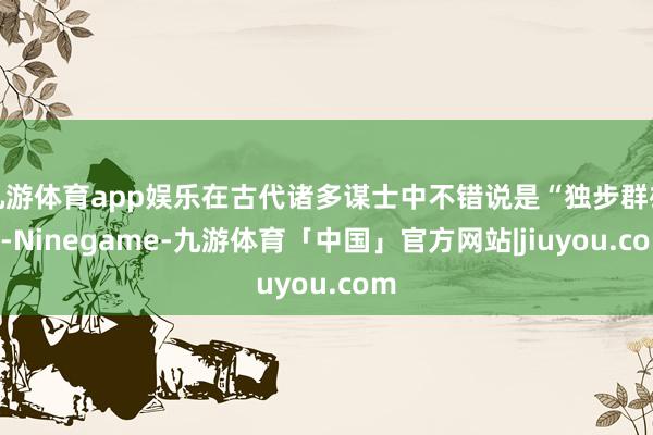 九游体育app娱乐在古代诸多谋士中不错说是“独步群雄”-Ninegame-九游体育「中国」官方网站|jiuyou.com