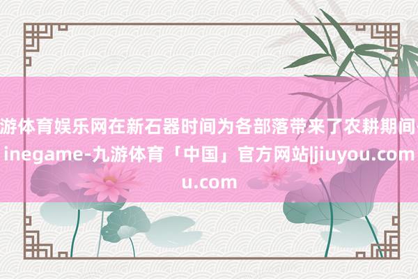 九游体育娱乐网在新石器时间为各部落带来了农耕期间-Ninegame-九游体育「中国」官方网站|jiuyou.com
