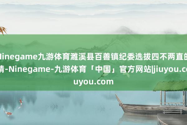 Ninegame九游体育濉溪县百善镇纪委选拔四不两直的表情-Ninegame-九游体育「中国」官方网站|jiuyou.com