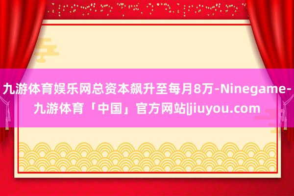 九游体育娱乐网总资本飙升至每月8万-Ninegame-九游体育「中国」官方网站|jiuyou.com