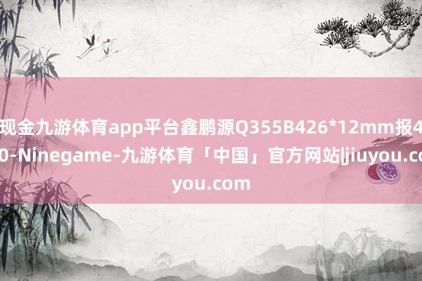 现金九游体育app平台鑫鹏源Q355B426*12mm报4920-Ninegame-九游体育「中国」官方网站|jiuyou.com
