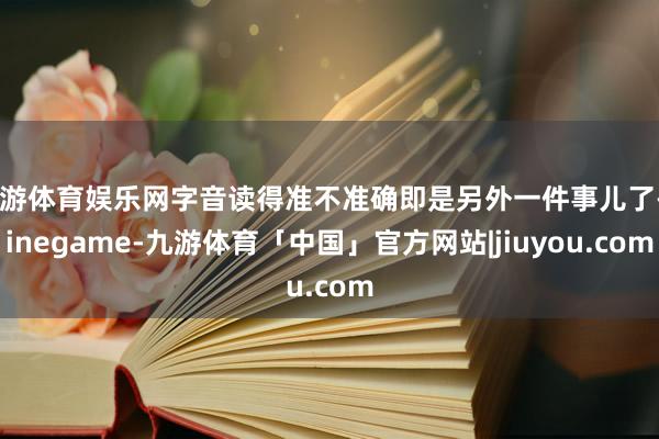 九游体育娱乐网字音读得准不准确即是另外一件事儿了-Ninegame-九游体育「中国」官方网站|jiuyou.com