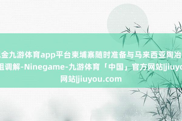 现金九游体育app平台柬埔寨随时准备与马来西亚陶冶的不雅察组调解-Ninegame-九游体育「中国」官方网站|jiuyou.com