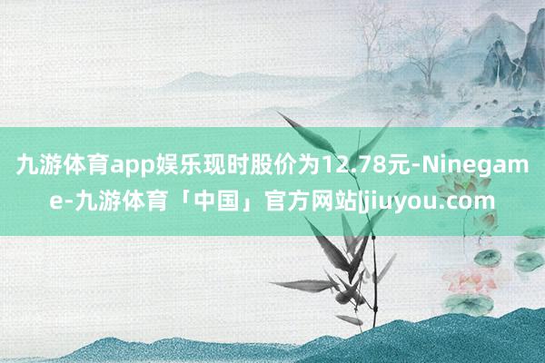 九游体育app娱乐现时股价为12.78元-Ninegame-九游体育「中国」官方网站|jiuyou.com