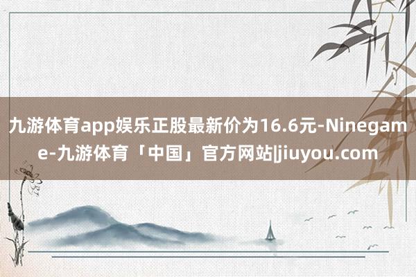 九游体育app娱乐正股最新价为16.6元-Ninegame-九游体育「中国」官方网站|jiuyou.com
