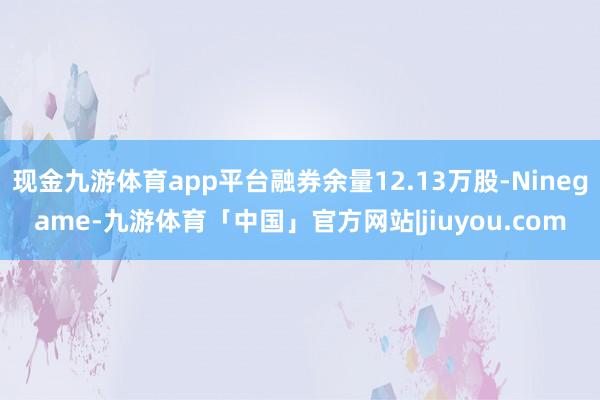现金九游体育app平台融券余量12.13万股-Ninegame-九游体育「中国」官方网站|jiuyou.com