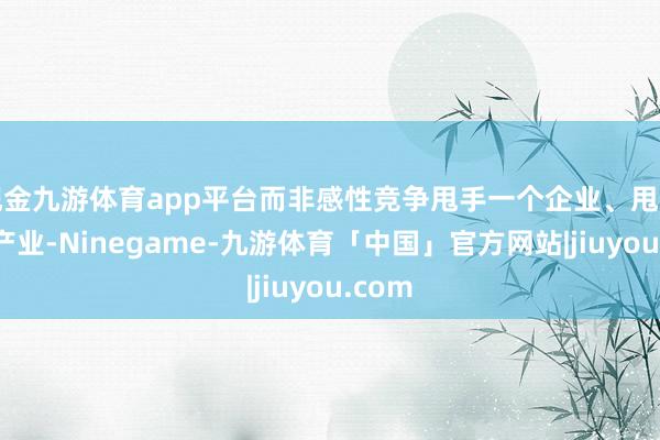 现金九游体育app平台而非感性竞争甩手一个企业、甩手一个产业-Ninegame-九游体育「中国」官方网站|jiuyou.com