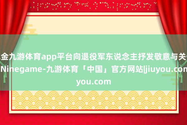 现金九游体育app平台向退役军东说念主抒发敬意与关怀-Ninegame-九游体育「中国」官方网站|jiuyou.com