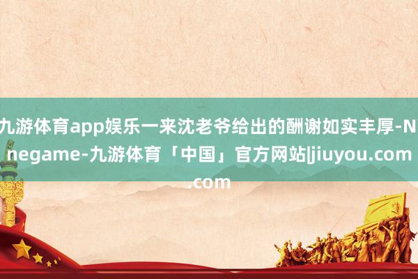 九游体育app娱乐一来沈老爷给出的酬谢如实丰厚-Ninegame-九游体育「中国」官方网站|jiuyou.com