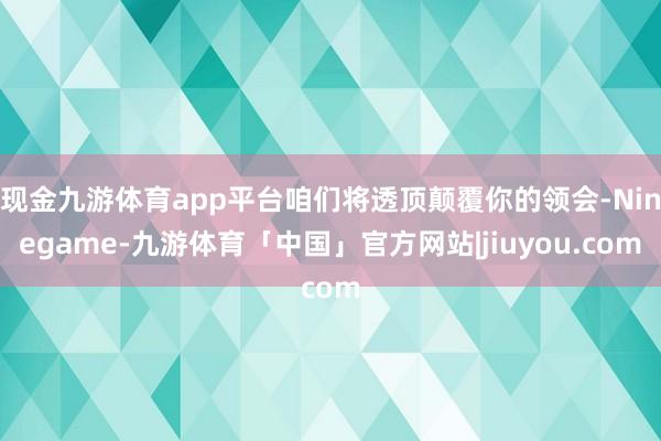 现金九游体育app平台咱们将透顶颠覆你的领会-Ninegame-九游体育「中国」官方网站|jiuyou.com