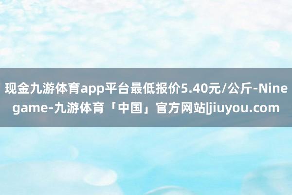 现金九游体育app平台最低报价5.40元/公斤-Ninegame-九游体育「中国」官方网站|jiuyou.com
