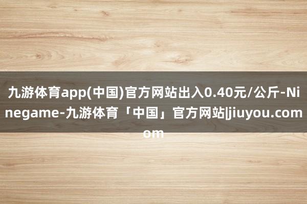 九游体育app(中国)官方网站出入0.40元/公斤-Ninegame-九游体育「中国」官方网站|jiuyou.com