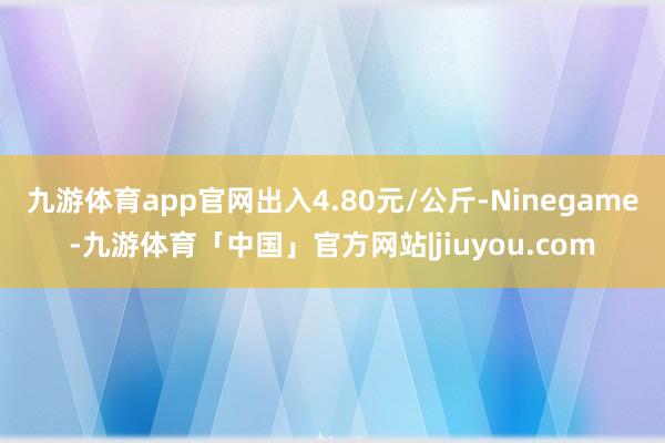 九游体育app官网出入4.80元/公斤-Ninegame-九游体育「中国」官方网站|jiuyou.com