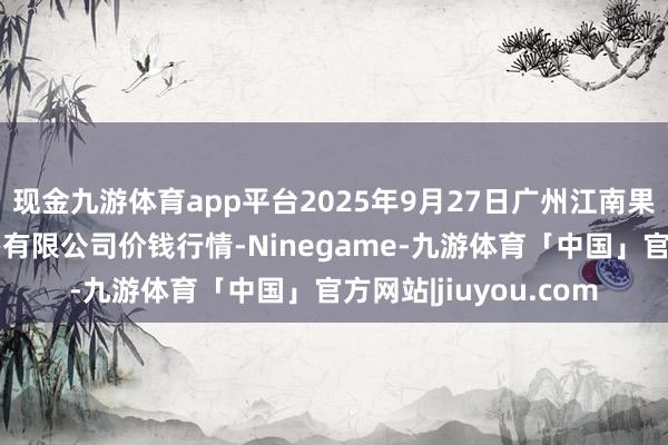 现金九游体育app平台2025年9月27日广州江南果菜批发市集方向惩办有限公司价钱行情-Ninegame-九游体育「中国」官方网站|jiuyou.com