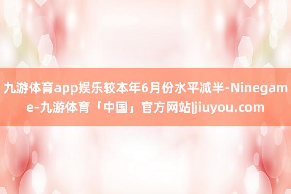 九游体育app娱乐较本年6月份水平减半-Ninegame-九游体育「中国」官方网站|jiuyou.com