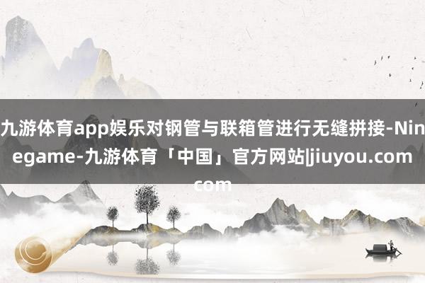 九游体育app娱乐对钢管与联箱管进行无缝拼接-Ninegame-九游体育「中国」官方网站|jiuyou.com