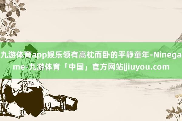 九游体育app娱乐领有高枕而卧的平静童年-Ninegame-九游体育「中国」官方网站|jiuyou.com