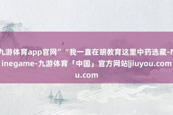九游体育app官网”“我一直在胡教育这里中药选藏-Ninegame-九游体育「中国」官方网站|jiuyou.com