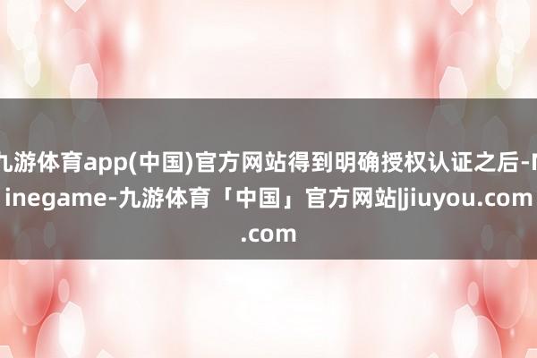 九游体育app(中国)官方网站得到明确授权认证之后-Ninegame-九游体育「中国」官方网站|jiuyou.com