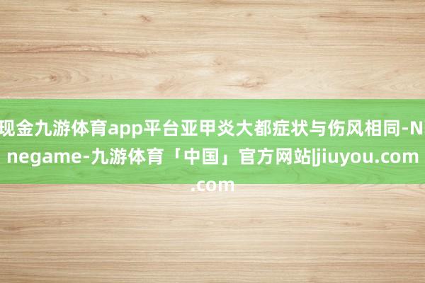 现金九游体育app平台亚甲炎大都症状与伤风相同-Ninegame-九游体育「中国」官方网站|jiuyou.com