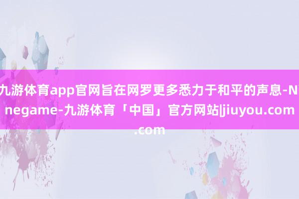 九游体育app官网旨在网罗更多悉力于和平的声息-Ninegame-九游体育「中国」官方网站|jiuyou.com
