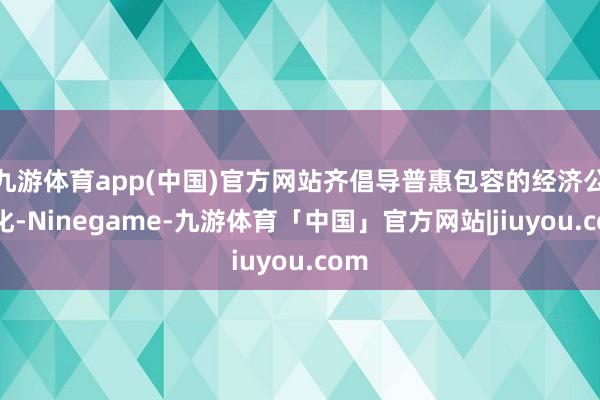 九游体育app(中国)官方网站齐倡导普惠包容的经济公共化-Ninegame-九游体育「中国」官方网站|jiuyou.com