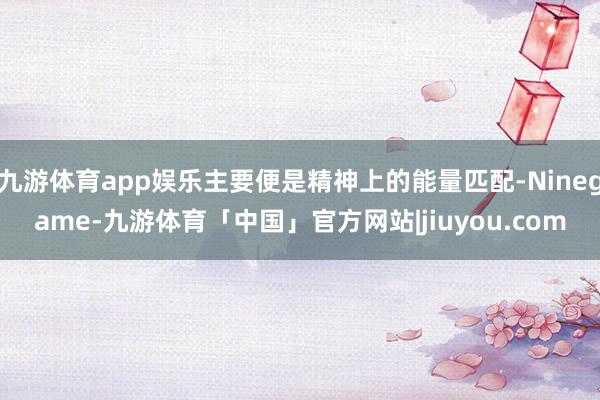 九游体育app娱乐主要便是精神上的能量匹配-Ninegame-九游体育「中国」官方网站|jiuyou.com