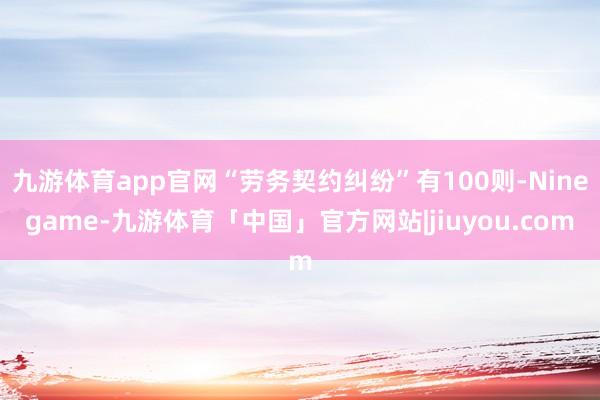九游体育app官网“劳务契约纠纷”有100则-Ninegame-九游体育「中国」官方网站|jiuyou.com