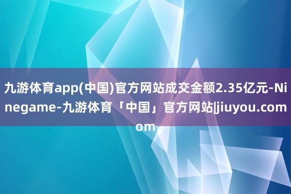 九游体育app(中国)官方网站成交金额2.35亿元-Ninegame-九游体育「中国」官方网站|jiuyou.com