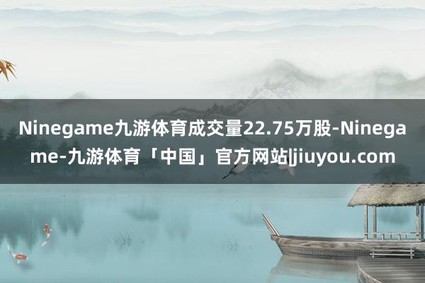 Ninegame九游体育成交量22.75万股-Ninegame-九游体育「中国」官方网站|jiuyou.com