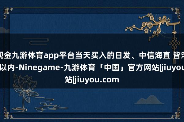 现金九游体育app平台当天买入的日发、中信海直 皆浮亏2点以内-Ninegame-九游体育「中国」官方网站|jiuyou.com