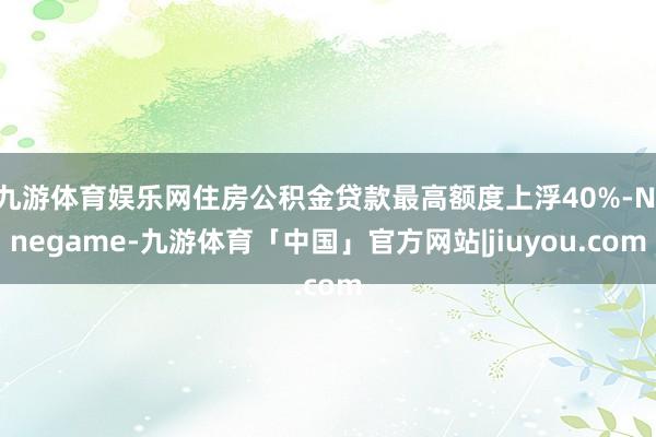 九游体育娱乐网住房公积金贷款最高额度上浮40%-Ninegame-九游体育「中国」官方网站|jiuyou.com