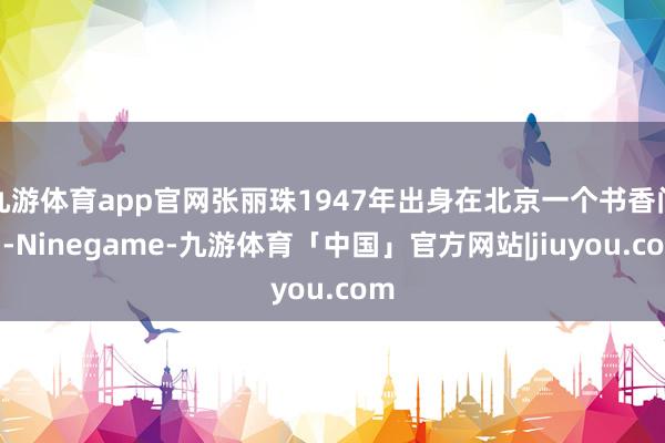 九游体育app官网张丽珠1947年出身在北京一个书香门户-Ninegame-九游体育「中国」官方网站|jiuyou.com