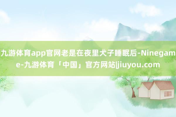 九游体育app官网老是在夜里犬子睡眠后-Ninegame-九游体育「中国」官方网站|jiuyou.com