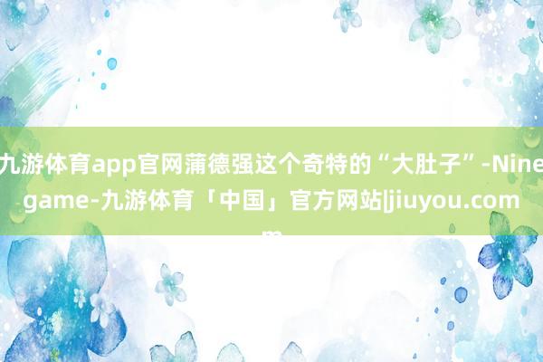 九游体育app官网蒲德强这个奇特的“大肚子”-Ninegame-九游体育「中国」官方网站|jiuyou.com