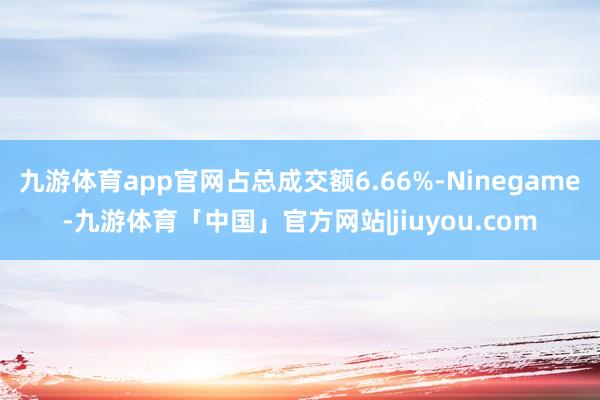 九游体育app官网占总成交额6.66%-Ninegame-九游体育「中国」官方网站|jiuyou.com