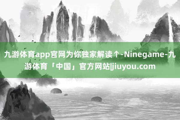 九游体育app官网为你独家解读↑-Ninegame-九游体育「中国」官方网站|jiuyou.com