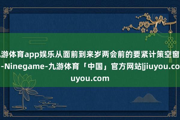 九游体育app娱乐从面前到来岁两会前的要紧计策空窗期内-Ninegame-九游体育「中国」官方网站|jiuyou.com