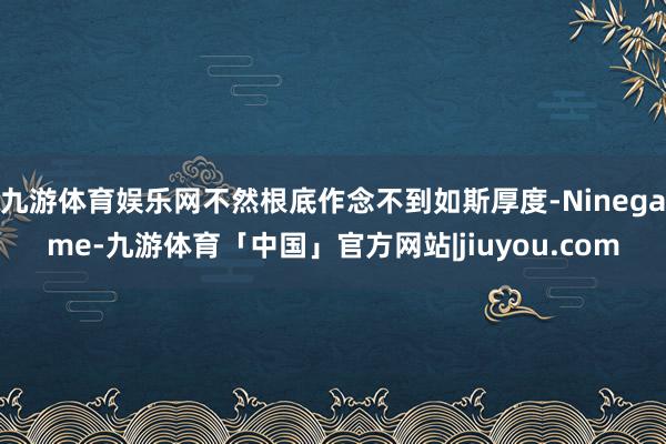 九游体育娱乐网不然根底作念不到如斯厚度-Ninegame-九游体育「中国」官方网站|jiuyou.com