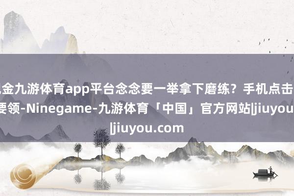 现金九游体育app平台念念要一举拿下磨练？手机点击下方小要领-Ninegame-九游体育「中国」官方网站|jiuyou.com