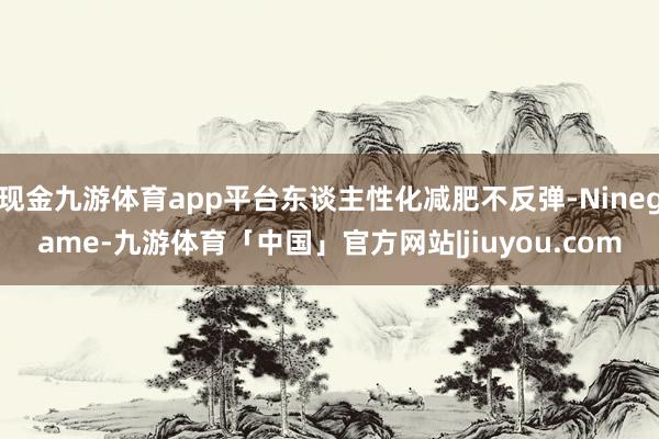 现金九游体育app平台东谈主性化减肥不反弹-Ninegame-九游体育「中国」官方网站|jiuyou.com