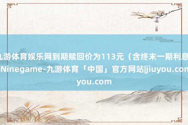 九游体育娱乐网到期赎回价为113元（含终末一期利息）-Ninegame-九游体育「中国」官方网站|jiuyou.com