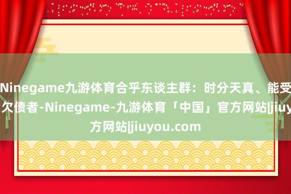 Ninegame九游体育合乎东谈主群：时分天真、能受苦耐劳的欠债者-Ninegame-九游体育「中国」官方网站|jiuyou.com
