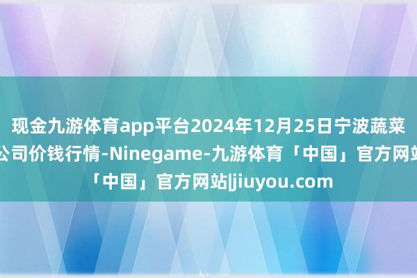 现金九游体育app平台2024年12月25日宁波蔬菜批发商场有限公司价钱行情-Ninegame-九游体育「中国」官方网站|jiuyou.com