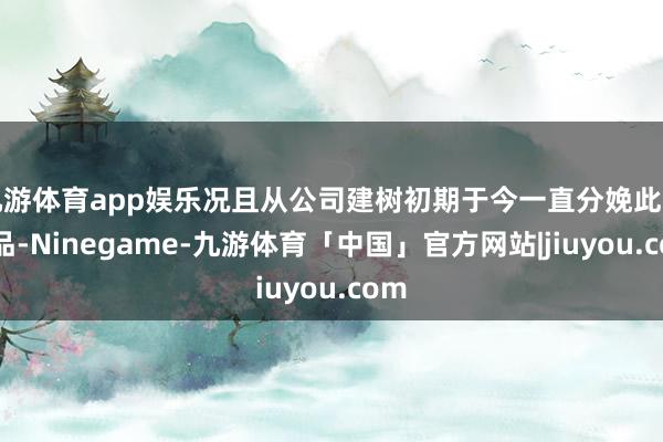 九游体育app娱乐况且从公司建树初期于今一直分娩此类居品-Ninegame-九游体育「中国」官方网站|jiuyou.com